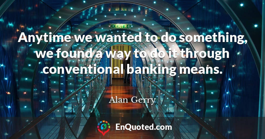 Anytime we wanted to do something, we found a way to do it through conventional banking means.