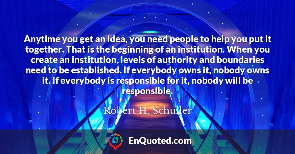 Anytime you get an idea, you need people to help you put it together. That is the beginning of an institution. When you create an institution, levels of authority and boundaries need to be established. If everybody owns it, nobody owns it. If everybody is responsible for it, nobody will be responsible.