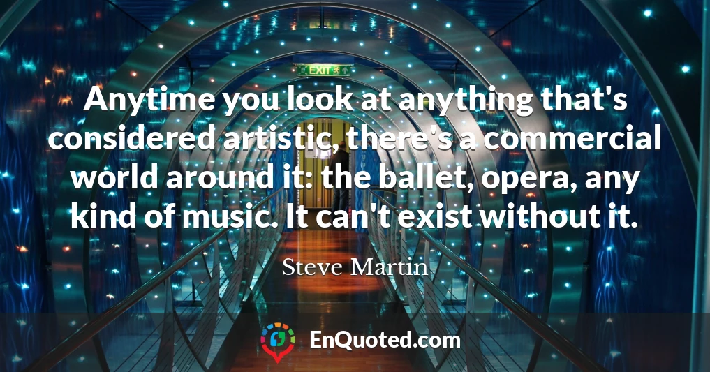 Anytime you look at anything that's considered artistic, there's a commercial world around it: the ballet, opera, any kind of music. It can't exist without it.