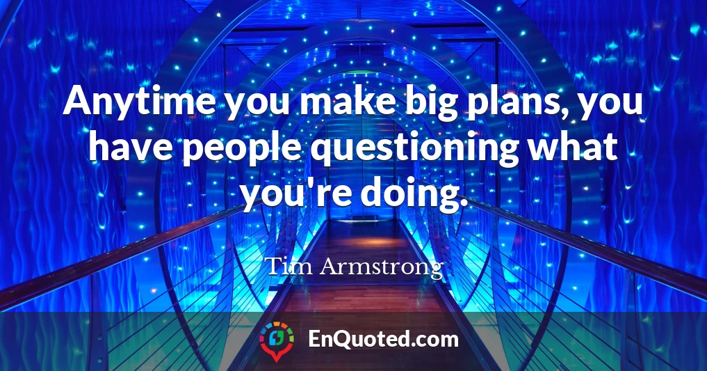 Anytime you make big plans, you have people questioning what you're doing.