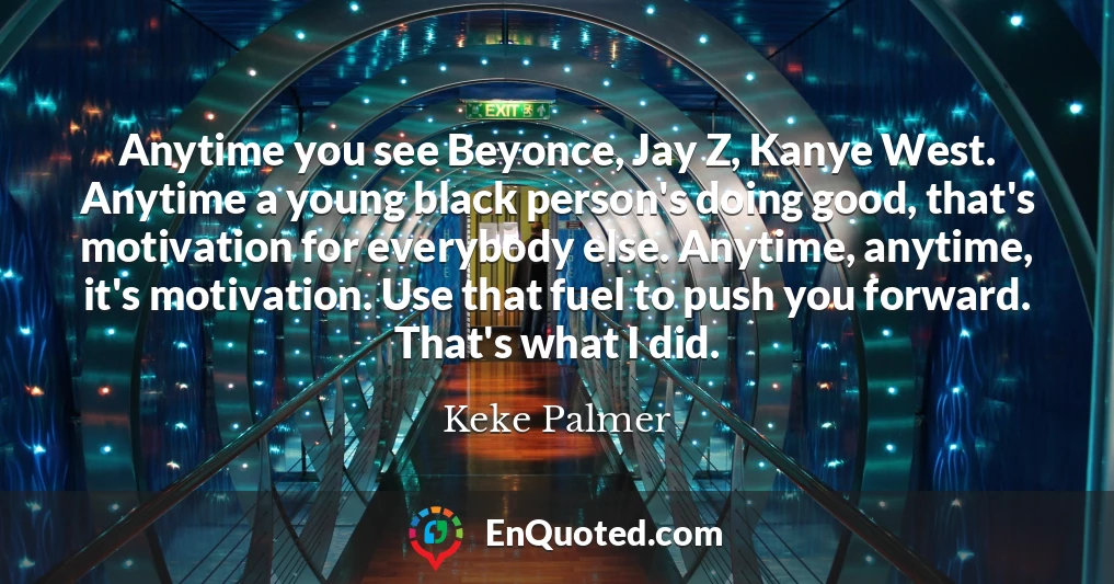 Anytime you see Beyonce, Jay Z, Kanye West. Anytime a young black person's doing good, that's motivation for everybody else. Anytime, anytime, it's motivation. Use that fuel to push you forward. That's what I did.