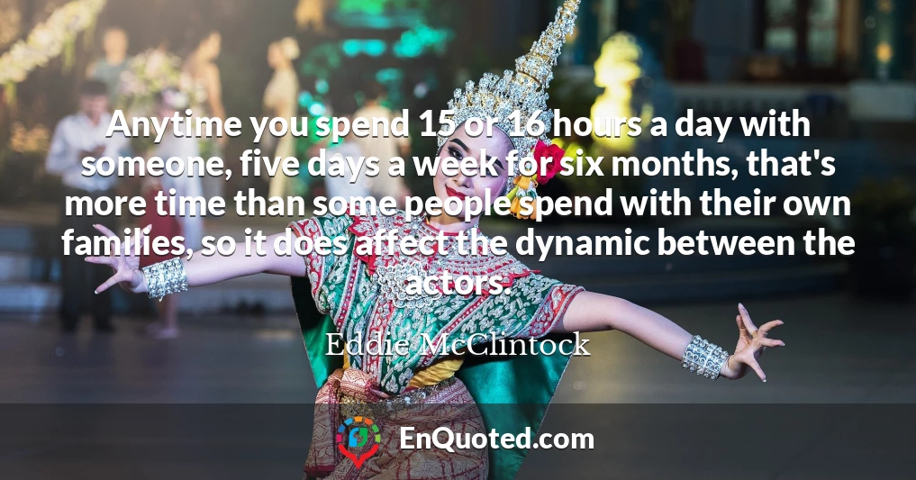 Anytime you spend 15 or 16 hours a day with someone, five days a week for six months, that's more time than some people spend with their own families, so it does affect the dynamic between the actors.