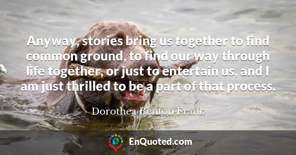 Anyway, stories bring us together to find common ground, to find our way through life together, or just to entertain us, and I am just thrilled to be a part of that process.