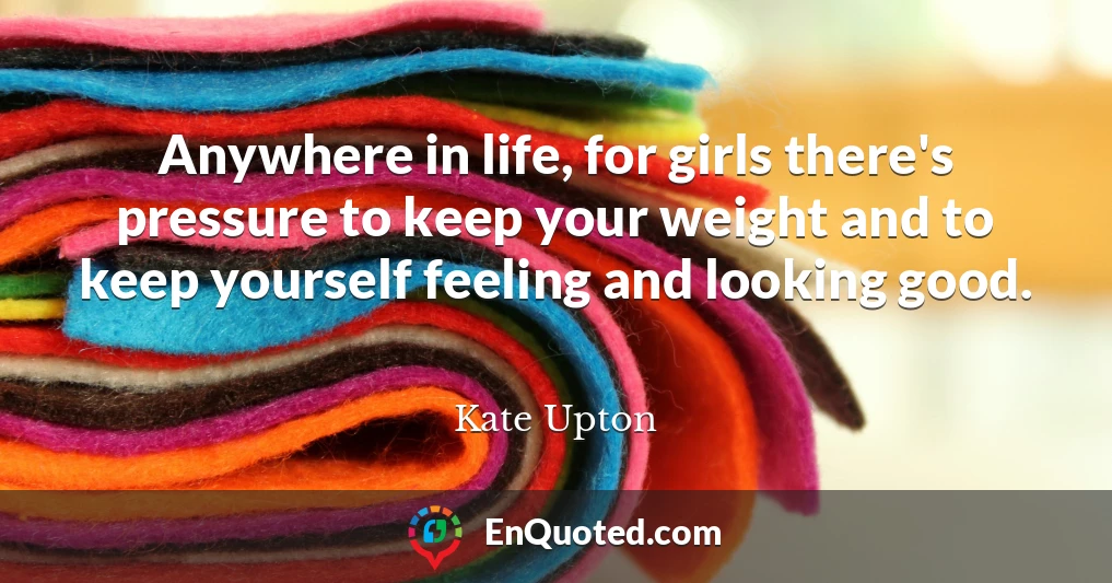 Anywhere in life, for girls there's pressure to keep your weight and to keep yourself feeling and looking good.