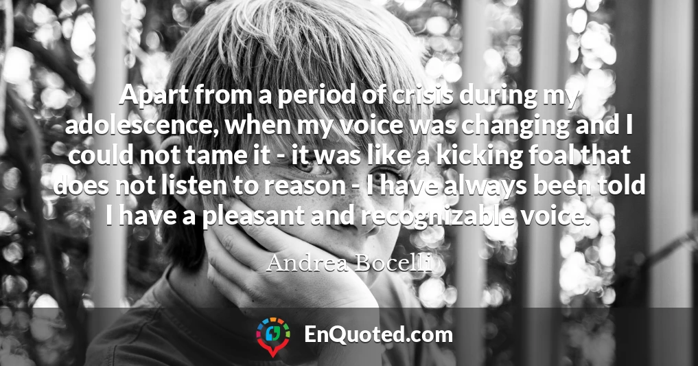 Apart from a period of crisis during my adolescence, when my voice was changing and I could not tame it - it was like a kicking foal that does not listen to reason - I have always been told I have a pleasant and recognizable voice.