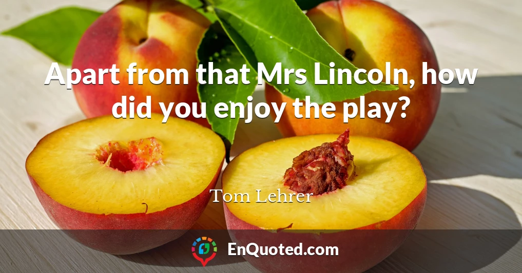 Apart from that Mrs Lincoln, how did you enjoy the play?