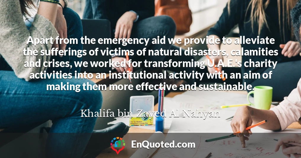Apart from the emergency aid we provide to alleviate the sufferings of victims of natural disasters, calamities and crises, we worked for transforming U.A.E.'s charity activities into an institutional activity with an aim of making them more effective and sustainable.