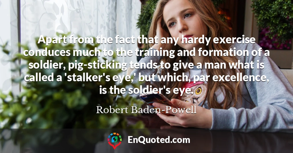 Apart from the fact that any hardy exercise conduces much to the training and formation of a soldier, pig-sticking tends to give a man what is called a 'stalker's eye,' but which, par excellence, is the soldier's eye.