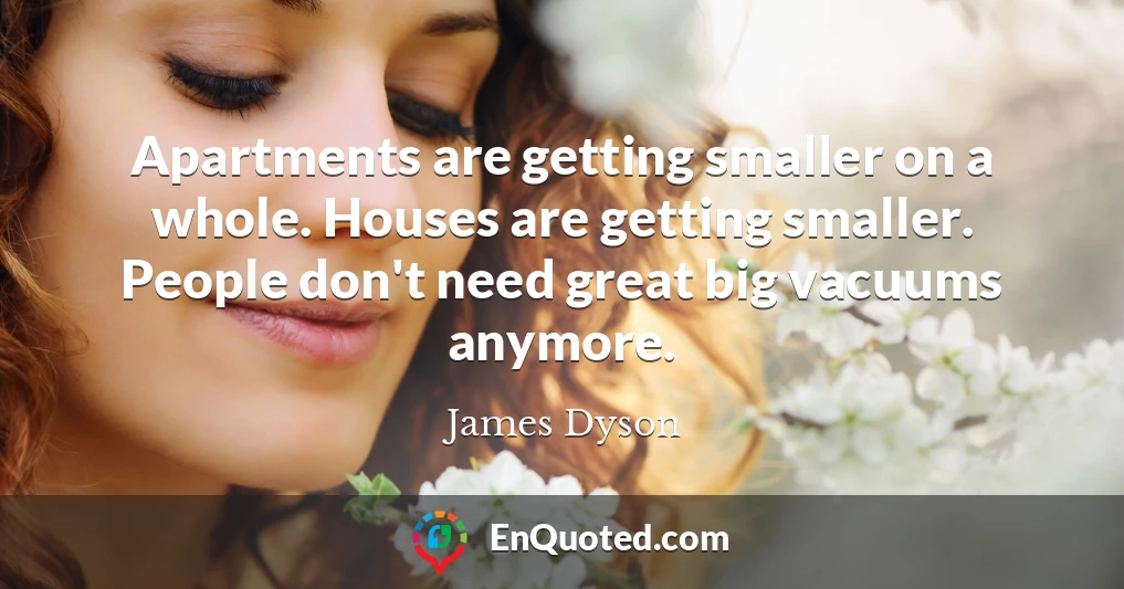 Apartments are getting smaller on a whole. Houses are getting smaller. People don't need great big vacuums anymore.