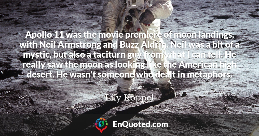 Apollo 11 was the movie premiere of moon landings, with Neil Armstrong and Buzz Aldrin. Neil was a bit of a mystic, but also a taciturn guy from what I can tell. He really saw the moon as looking like the American high desert. He wasn't someone who dealt in metaphors.