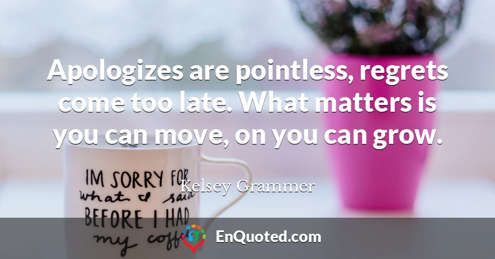 Apologizes are pointless, regrets come too late. What matters is you can move, on you can grow.
