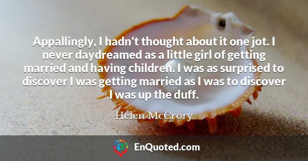 Appallingly, I hadn't thought about it one jot. I never daydreamed as a little girl of getting married and having children. I was as surprised to discover I was getting married as I was to discover I was up the duff.