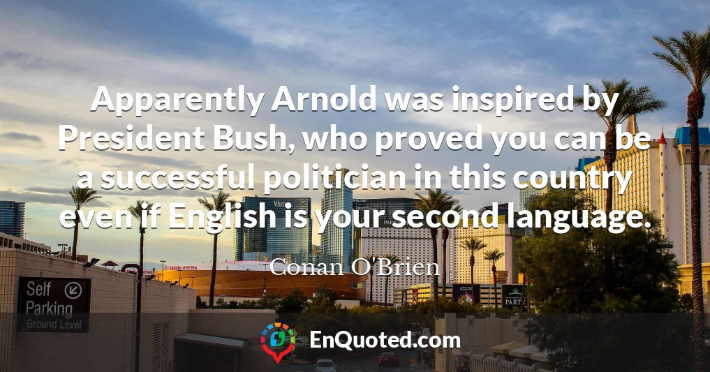 Apparently Arnold was inspired by President Bush, who proved you can be a successful politician in this country even if English is your second language.