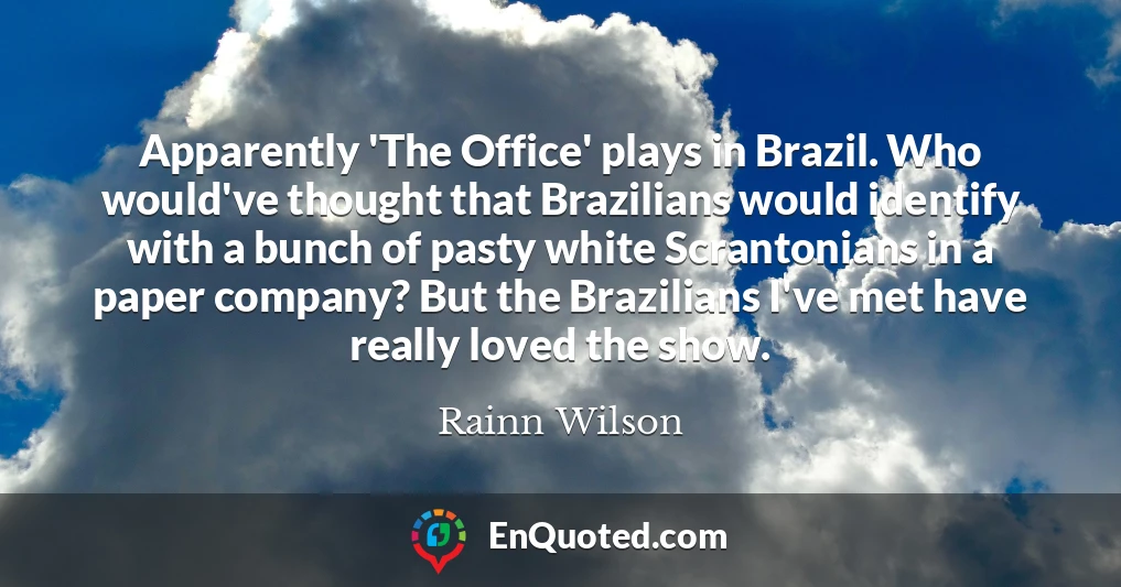 Apparently 'The Office' plays in Brazil. Who would've thought that Brazilians would identify with a bunch of pasty white Scrantonians in a paper company? But the Brazilians I've met have really loved the show.