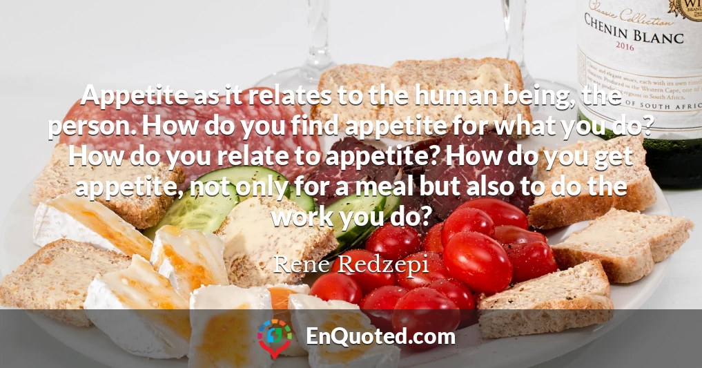 Appetite as it relates to the human being, the person. How do you find appetite for what you do? How do you relate to appetite? How do you get appetite, not only for a meal but also to do the work you do?