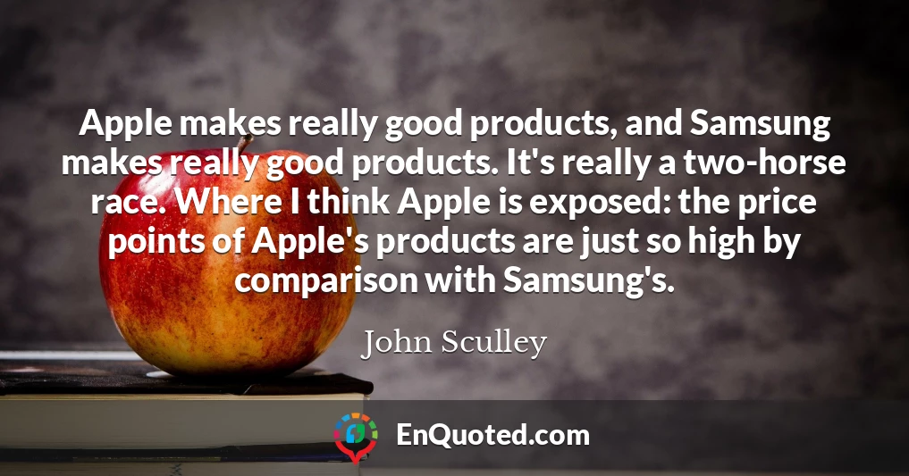 Apple makes really good products, and Samsung makes really good products. It's really a two-horse race. Where I think Apple is exposed: the price points of Apple's products are just so high by comparison with Samsung's.