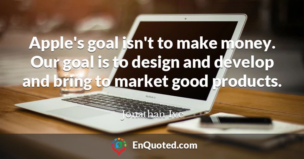 Apple's goal isn't to make money. Our goal is to design and develop and bring to market good products.