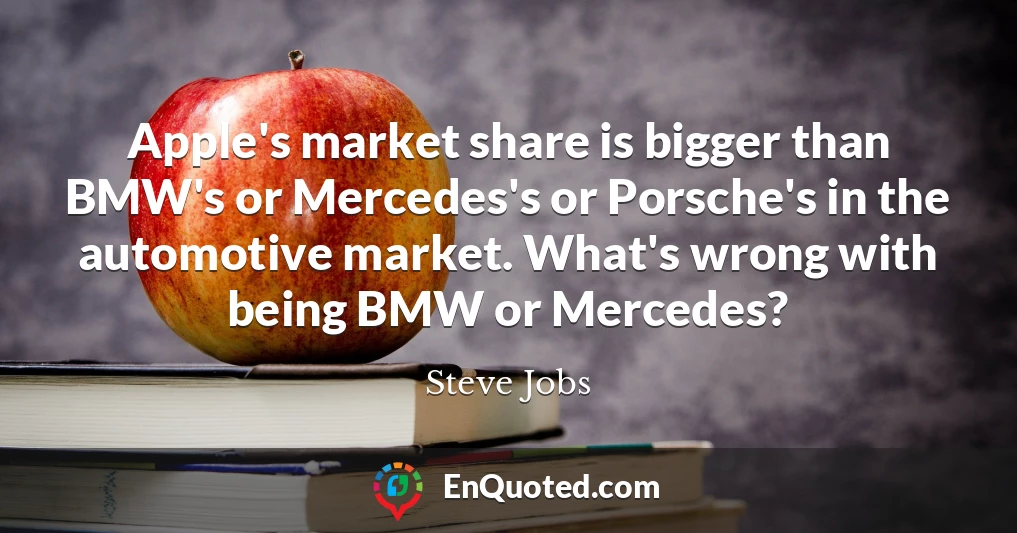 Apple's market share is bigger than BMW's or Mercedes's or Porsche's in the automotive market. What's wrong with being BMW or Mercedes?