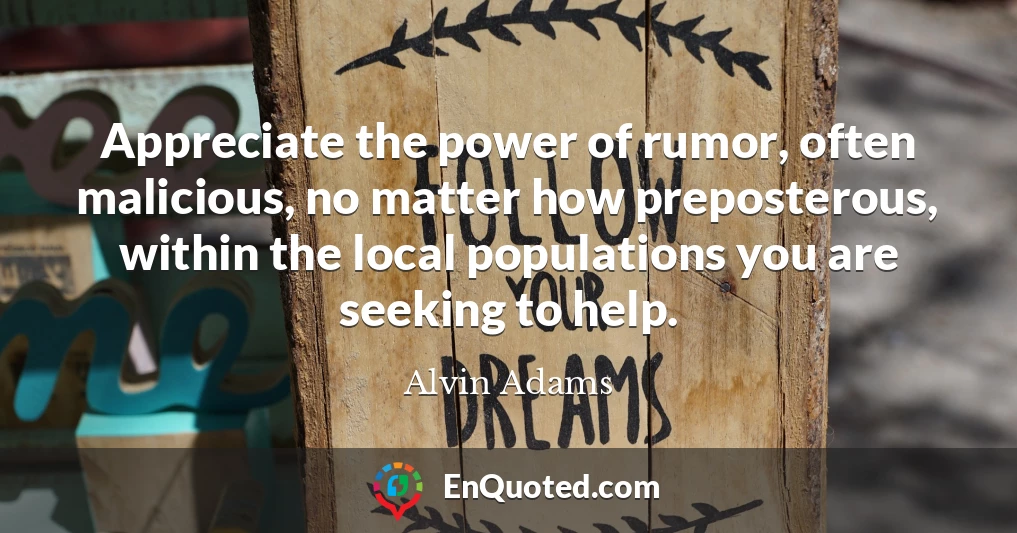 Appreciate the power of rumor, often malicious, no matter how preposterous, within the local populations you are seeking to help.