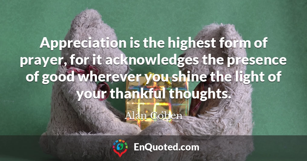 Appreciation is the highest form of prayer, for it acknowledges the presence of good wherever you shine the light of your thankful thoughts.