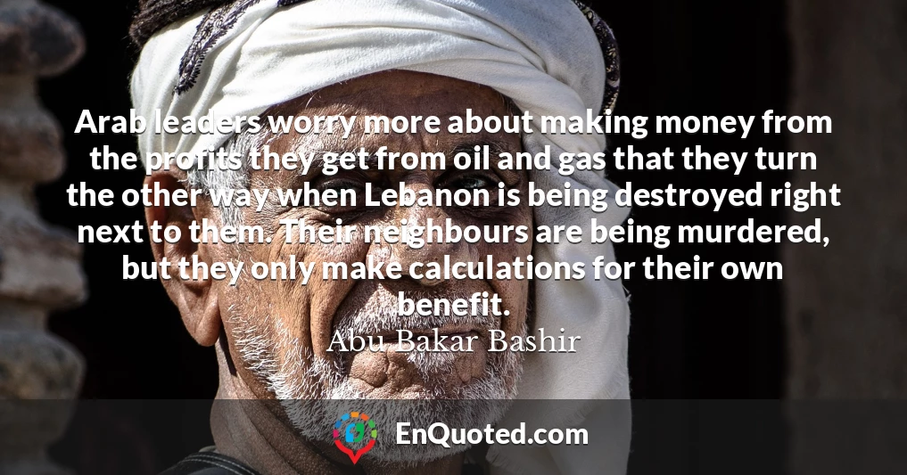 Arab leaders worry more about making money from the profits they get from oil and gas that they turn the other way when Lebanon is being destroyed right next to them. Their neighbours are being murdered, but they only make calculations for their own benefit.