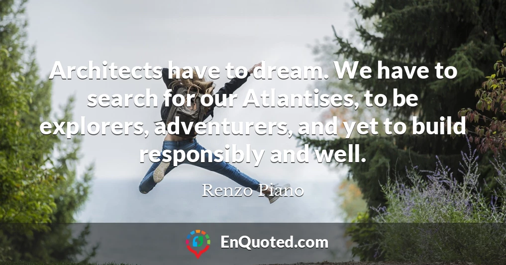 Architects have to dream. We have to search for our Atlantises, to be explorers, adventurers, and yet to build responsibly and well.