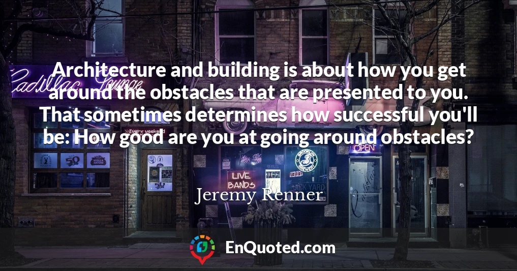 Architecture and building is about how you get around the obstacles that are presented to you. That sometimes determines how successful you'll be: How good are you at going around obstacles?