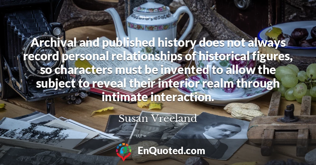 Archival and published history does not always record personal relationships of historical figures, so characters must be invented to allow the subject to reveal their interior realm through intimate interaction.