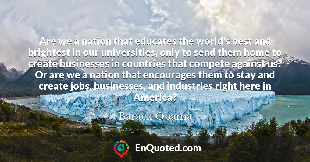Are we a nation that educates the world's best and brightest in our universities, only to send them home to create businesses in countries that compete against us? Or are we a nation that encourages them to stay and create jobs, businesses, and industries right here in America?