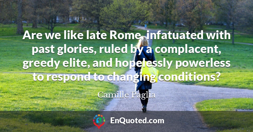Are we like late Rome, infatuated with past glories, ruled by a complacent, greedy elite, and hopelessly powerless to respond to changing conditions?