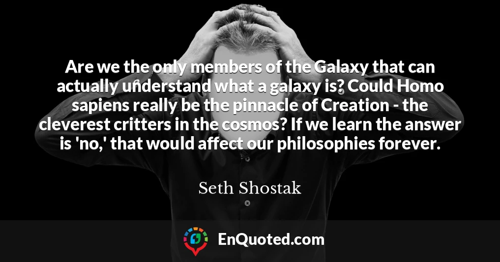Are we the only members of the Galaxy that can actually understand what a galaxy is? Could Homo sapiens really be the pinnacle of Creation - the cleverest critters in the cosmos? If we learn the answer is 'no,' that would affect our philosophies forever.