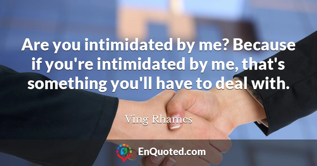Are you intimidated by me? Because if you're intimidated by me, that's something you'll have to deal with.