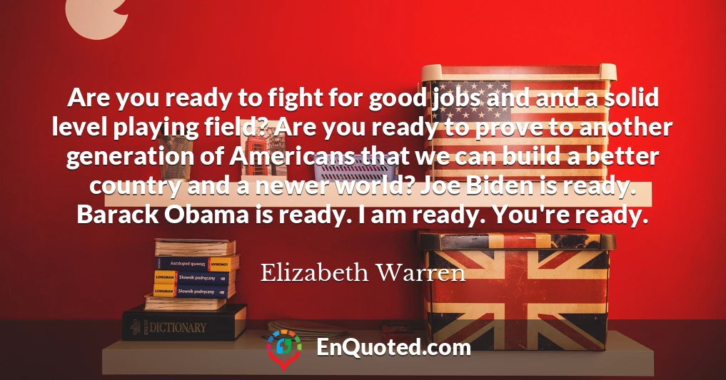 Are you ready to fight for good jobs and and a solid level playing field? Are you ready to prove to another generation of Americans that we can build a better country and a newer world? Joe Biden is ready. Barack Obama is ready. I am ready. You're ready.