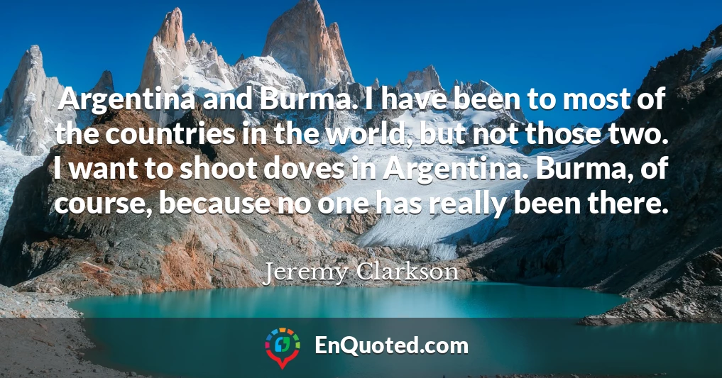 Argentina and Burma. I have been to most of the countries in the world, but not those two. I want to shoot doves in Argentina. Burma, of course, because no one has really been there.