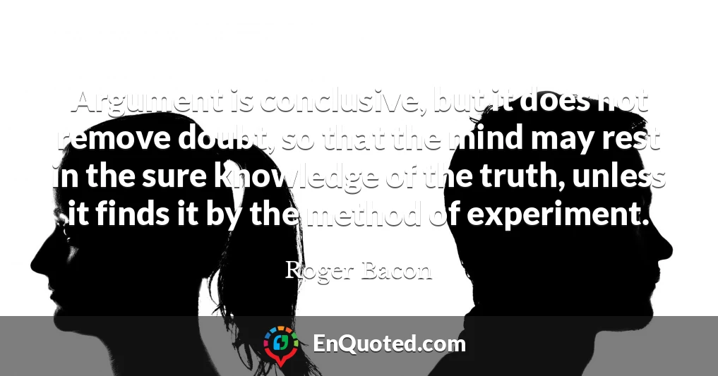 Argument is conclusive, but it does not remove doubt, so that the mind may rest in the sure knowledge of the truth, unless it finds it by the method of experiment.