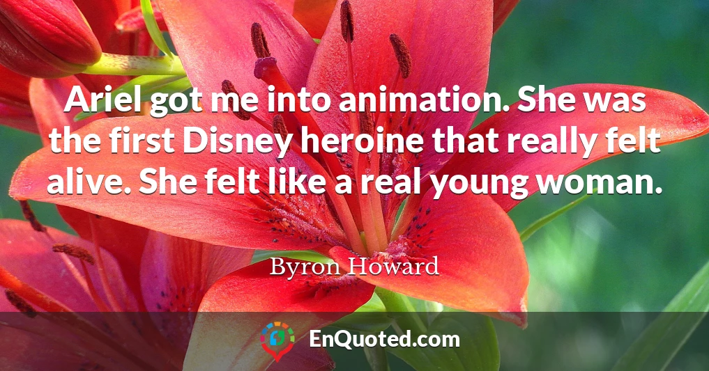 Ariel got me into animation. She was the first Disney heroine that really felt alive. She felt like a real young woman.