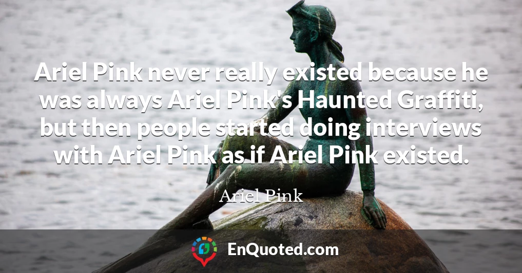 Ariel Pink never really existed because he was always Ariel Pink's Haunted Graffiti, but then people started doing interviews with Ariel Pink as if Ariel Pink existed.