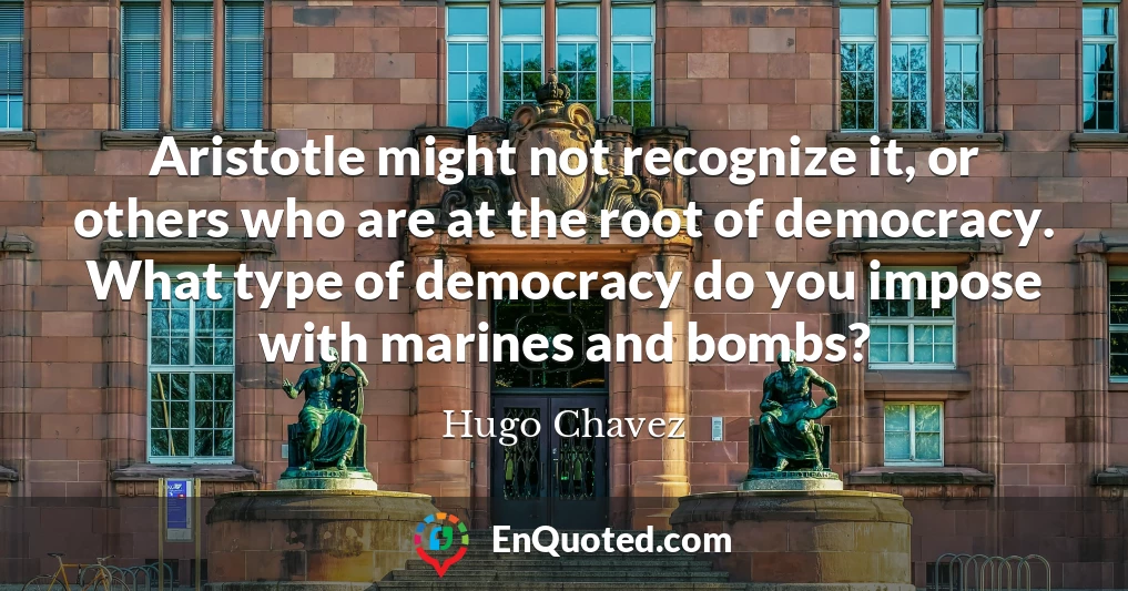 Aristotle might not recognize it, or others who are at the root of democracy. What type of democracy do you impose with marines and bombs?