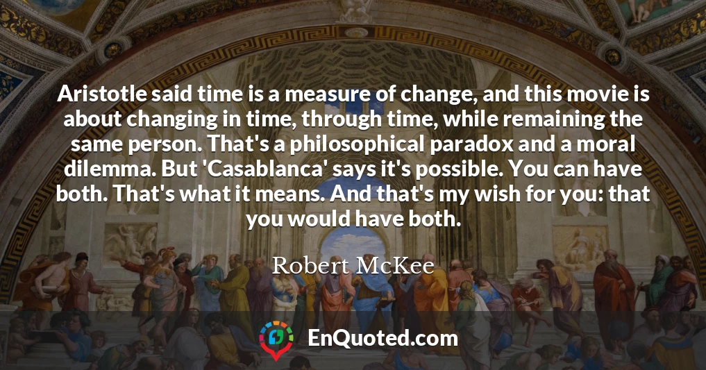 Aristotle said time is a measure of change, and this movie is about changing in time, through time, while remaining the same person. That's a philosophical paradox and a moral dilemma. But 'Casablanca' says it's possible. You can have both. That's what it means. And that's my wish for you: that you would have both.