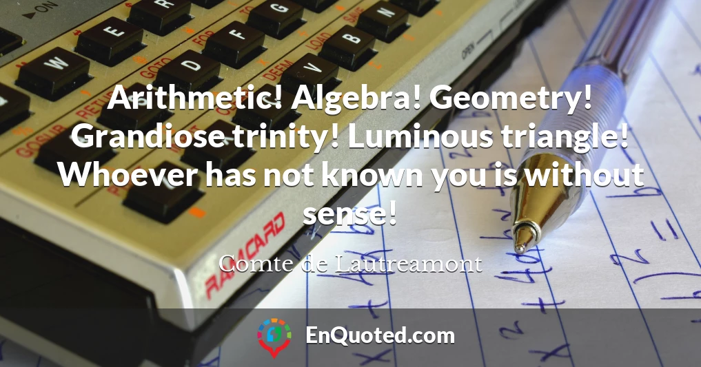 Arithmetic! Algebra! Geometry! Grandiose trinity! Luminous triangle! Whoever has not known you is without sense!