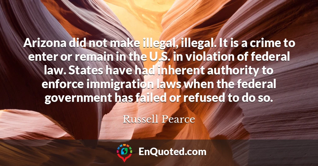 Arizona did not make illegal, illegal. It is a crime to enter or remain in the U.S. in violation of federal law. States have had inherent authority to enforce immigration laws when the federal government has failed or refused to do so.
