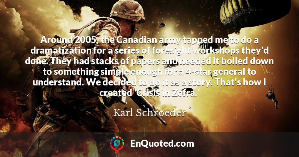 Around 2005, the Canadian army tapped me to do a dramatization for a series of foresight workshops they'd done. They had stacks of papers and needed it boiled down to something simple enough for a 4-star general to understand. We decided to do it as a story. That's how I created 'Crisis in Zefra.'