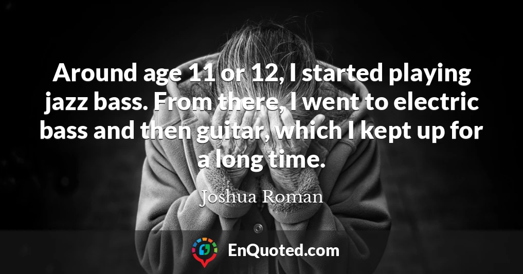 Around age 11 or 12, I started playing jazz bass. From there, I went to electric bass and then guitar, which I kept up for a long time.