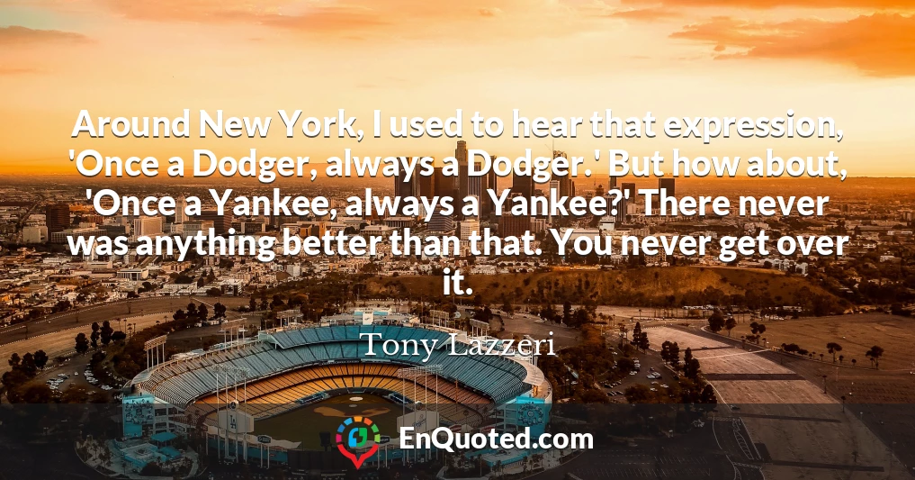 Around New York, I used to hear that expression, 'Once a Dodger, always a Dodger.' But how about, 'Once a Yankee, always a Yankee?' There never was anything better than that. You never get over it.