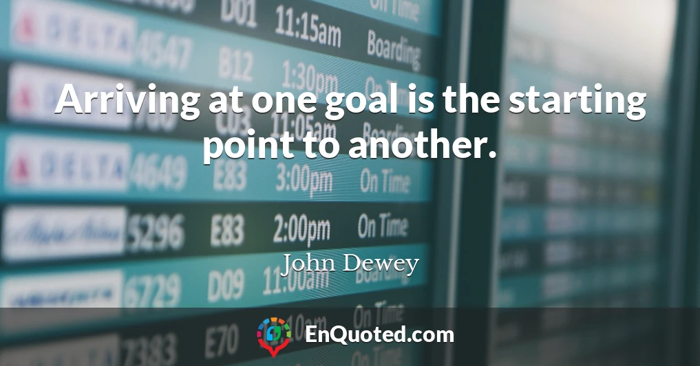 Arriving at one goal is the starting point to another.