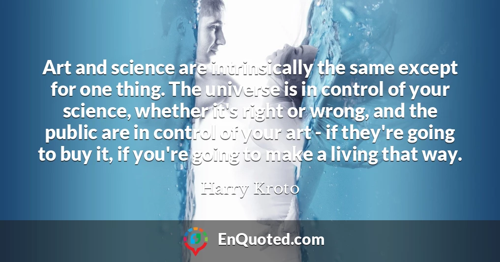 Art and science are intrinsically the same except for one thing. The universe is in control of your science, whether it's right or wrong, and the public are in control of your art - if they're going to buy it, if you're going to make a living that way.