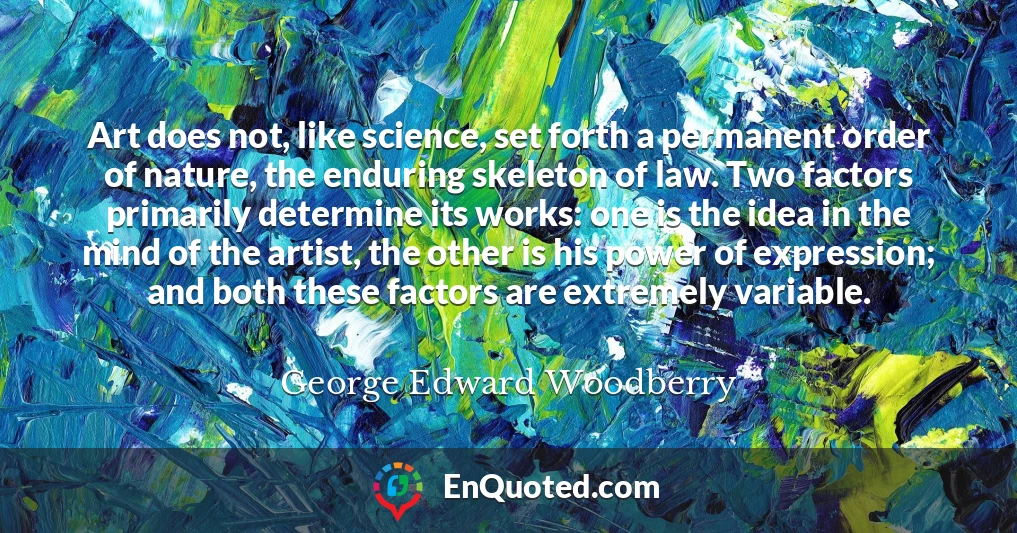 Art does not, like science, set forth a permanent order of nature, the enduring skeleton of law. Two factors primarily determine its works: one is the idea in the mind of the artist, the other is his power of expression; and both these factors are extremely variable.