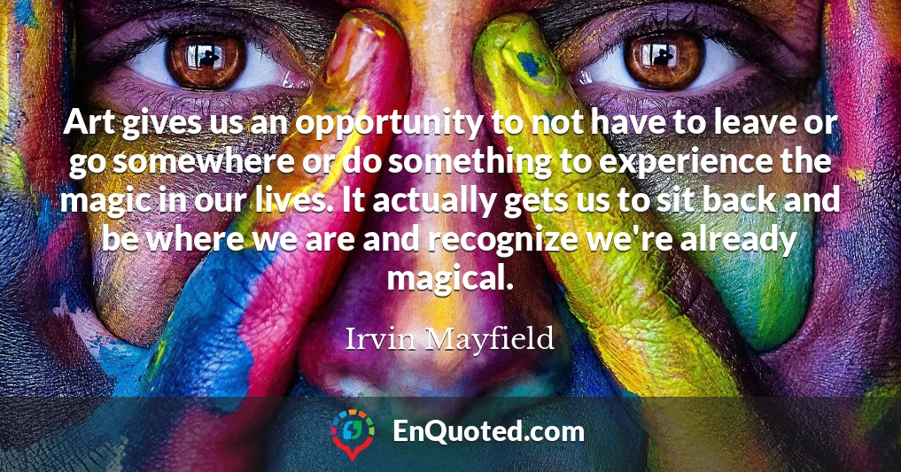 Art gives us an opportunity to not have to leave or go somewhere or do something to experience the magic in our lives. It actually gets us to sit back and be where we are and recognize we're already magical.