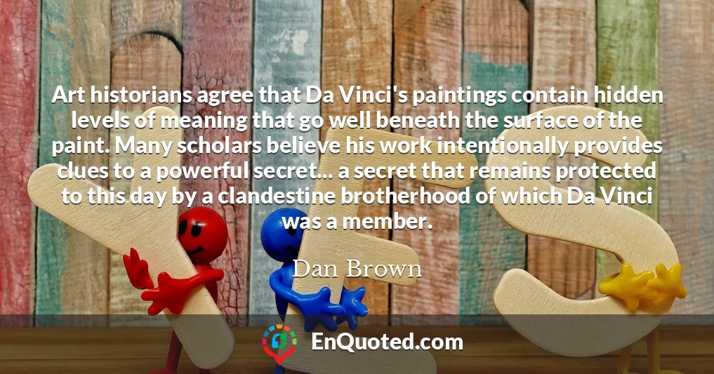 Art historians agree that Da Vinci's paintings contain hidden levels of meaning that go well beneath the surface of the paint. Many scholars believe his work intentionally provides clues to a powerful secret... a secret that remains protected to this day by a clandestine brotherhood of which Da Vinci was a member.