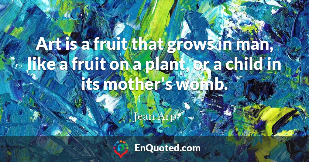 Art is a fruit that grows in man, like a fruit on a plant, or a child in its mother's womb.